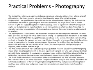 Practical Problems - Photography
• The photos I have taken were experimented using manual and automatic settings. I have taken a range of
different shots that I plan to use for my production. I have also tested different light settings.
• Image number 1 has good focus on the model but also has a hint of dramatic lighting. The flash from the
camera helps the model to appear brighter. If the flash was not on, the image would have an uneven
balance of light. The angle of this photo is medium close up. I tried to experiment with different types of
angles and shots to improve my skills and also to add more variation to what I can do in Photoshop. For
example, I can make a more detailed effect with a close up shot and then use a long shot as a background
for an effect.
• The second photo is a close up shot. The models face is in focus and the background in blurred. This effect
looks good for a raw image but not so useful when in editing. The light focuses on the left side of the model
and this is due to the fact that I changed the exposure settings on the camera. I think that even something
as simple as changing the exposure can have a big effect on the quality of an image. I have texted a solution
to one of my problems by changing some settings on the camera. The problem I had was that I am too
comfortable with using the auto settings on the camera, but by taking a small step by changing the
exposure, I have achieved a decent image.
• The third photo is a medium close up but the quality is quite bad. The shot is out of focus and the lighting
makes it hard for us to see the model. As this is an experiment I can pick out what went wrong so that I can
correct it during production. To improve on an unfocused image next time I will follow a tutorial on how to
get the light correct and also how to make sure the image is focused before I take it into production.
• The fourth image is a medium close up as well. I have practiced this shot the most because it is the shot
that I am most likely to use for my production. This photo was taken using the auto settings. I think that this
is fairly obvious because of the way everything blends together. Nothing really stands out in this photo. I
could use auto settings for a background image in my production as it would be the main focus of my
products.
 