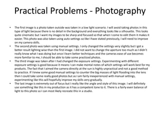 Practical Problems - Photography
• The first image is a photo taken outside was taken in a low light scenario. I will avoid taking photos in this
type of light because there is no detail in the background and everything looks like a silhouette. This looks
quite cinematic but I want my images to be sharp and focused so that when I come to edit them it makes it
easier. This photo was also taken using auto settings so like I have stated previously, I will need to improve
on my camera skills.
• The second photo was taken using manual settings. I only changed the settings very slightly but I got a
better result lighting wise than the first image. I did not want to change the aperture too much as I didn’t
really know what I was doing but once I learn better techniques and the cameras ease of use becomes
more familiar to me, I should be able to take some practiced photos.
• The third image was taken after I had changed the exposure settings. Experimenting with different
exposure settings is good because it means I can make mental notes of which settings will work best for my
products. The fact that I aimed the camera directly at the sun is highly unpractical and not a good method
to practice. If I knew some good manual settings to counter the big masses of light flooding into the lens
then I could take some really good photos but as I am fairly inexperienced with manual settings,
experimenting like this will hopefully improve my skills very gradually.
• The last image is extremely out of focus but I really like the angle and style of this image. I will definitely
use something like this in my production as it has a competent tone to it. There is a fairly even balance of
light to this photo so I can most likely recreate this in a studio.
 