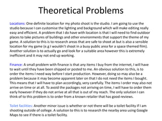 Theoretical Problems
Locations: One definite location for my photo shoot is the studio. I am going to use the
studio because I can customise the lighting and background which will make editing really
easy and efficient. A problem that I do have with location is that I will need to find outdoor
places to take pictures of buildings and other environments that support the theme of my
game. A solution to this is to research areas that are safe to shoot at but is also a sensible
location for my game (e.g I wouldn’t shoot in a busy public area for a space themed film).
Another solution is to actually go and look for a suitable area however this is extremely
inefficient and it may not end up working.
Finance: A small problem with finance is that any items I buy from the internet, I will have
to wait until they have been shipped or posted to me. An obvious solution to this, is to
order the items I need way before I start production. However, doing so may also be a
problem because it may become apparent later on that I do not need the items I bought.
This means that I will have to plan accordingly, very carefully. The items I order may also not
arrive on time or at all. To avoid the packages not arriving on time, I will have to order them
early however if they do not arrive at all that is out of my reach. The only solution I can
think of to this problem is to order from a known retailer that has good reviews.
Toilet facilities: Another minor issue is whether or not there will be a toilet facility if I am
shooting outside of college. A solution to this is to research the nearby area using Google
Maps to see if there is a toilet facility.
 