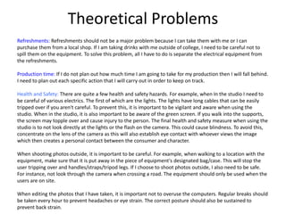Theoretical Problems
Refreshments: Refreshments should not be a major problem because I can take them with me or I can
purchase them from a local shop. If I am taking drinks with me outside of college, I need to be careful not to
spill them on the equipment. To solve this problem, all I have to do is separate the electrical equipment from
the refreshments.
Production time: If I do not plan out how much time I am going to take for my production then I will fall behind.
I need to plan out each specific action that I will carry out in order to keep on track.
Health and Safety: There are quite a few health and safety hazards. For example, when In the studio I need to
be careful of various electrics. The first of which are the lights. The lights have long cables that can be easily
tripped over if you aren't careful. To prevent this, it is important to be vigilant and aware when using the
studio. When in the studio, it is also important to be aware of the green screen. If you walk into the supports,
the screen may topple over and cause injury to the person. The final health and safety measure when using the
studio is to not look directly at the lights or the flash on the camera. This could cause blindness. To avoid this,
concentrate on the lens of the camera as this will also establish eye contact with whoever views the image
which then creates a personal contact between the consumer and character.
When shooting photos outside, it is important to be careful. For example, when walking to a location with the
equipment, make sure that it is put away in the piece of equipment's designated bag/case. This will stop the
user tripping over and handles/straps/tripod legs. If I choose to shoot photos outside, I also need to be safe.
For instance, not look through the camera when crossing a road. The equipment should only be used when the
users are on site.
When editing the photos that I have taken, it is important not to overuse the computers. Regular breaks should
be taken every hour to prevent headaches or eye strain. The correct posture should also be sustained to
prevent back strain.
 