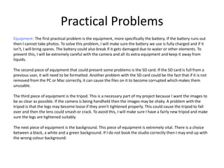 Practical Problems
Equipment: The first practical problem is the equipment, more specifically the battery. If the battery runs out
then I cannot take photos. To solve this problem, I will make sure the battery we use is fully charged and if it
isn’t, I will bring spares. The battery could also break if it gets damaged due to water or other elements. To
prevent this, I will be extremely careful with the camera and all its extra equipment and keep it away from
liquids.
The second piece of equipment that could present some problems is the SD card. If the SD card is full from a
previous user, it will need to be formatted. Another problem with the SD card could be the fact that if it is not
removed from the PC or Mac correctly, it can cause the files on it to become corrupted which makes them
unusable.
The third piece of equipment is the tripod. This is a necessary part of my project because I want the images to
be as clear as possible. If the camera is being handheld then the images may be shaky. A problem with the
tripod is that the legs may become loose if they aren't tightened properly. This could cause the tripod to fall
over and then the lens could smash or crack. To avoid this, I will make sure I have a fairly new tripod and make
sure the legs are tightened suitably.
The next piece of equipment is the background. This piece of equipment is extremely vital. There is a choice
between a black, a white and a green background. If I do not book the studio correctly then I may end up with
the wrong colour background.
 