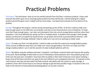 Practical Problems
Techniques: The techniques I plan to use are mainly tutorials from YouTube. In previous projects, I have used
tutorials that didn’t give me an amazing quality product but they did the job. I will be looking for a higher
quality tutorial that goes more in depth and has more steps. I can bend most tutorials to fit my theme of my
product.
Storage: Throughout the project, I will be saving and backing up lots of files. To do this I need to make sure I
have enough space on my USB stick, my computer and also on any cloud services such as OneDrive. To make
sure that I have enough space, I can clear out old projects from my current storage device and then store them
elsewhere. I will most definitely be saving my files in multiple places. A problem with storage is that storage
devices can become corrupted and cloud services can go down and cant be accessed without internet. I will
extend the amount of storage methods I have to make sure I can carry on working no matter what.
Power: To make sure that I can take photos, I need to make sure that the camera has enough battery power.
There are lots of different ways that I can make sure I have enough battery. The first is to make sure that I
charge a battery before I use it and the second is to take multiple batteries with me.
Ability: My ability using the software we have is standard. I can follow a tutorial which will improve the quality
of my work. My knowledge of what tools to use on Photoshop is fairly extensive and I have picked up tips and
tricks over the past year. A problem I may have with my ability is that I don’t know too much about masking. I
know most of the basics but there are ways to be more efficient such as keyboard shortcuts. To improve on this
I will research new tips and also watch YouTube tutorials. My ability with the camera is quite average. A
problem is that I don’t know how to use manual settings to get the best possible image. A solution to this is to
look on the internet at how professional photographers set up their cameras.
 