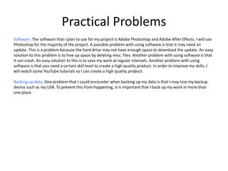 Practical Problems
Software: The software that I plan to use for my project is Adobe Photoshop and Adobe After Effects. I will use
Photoshop for the majority of the project. A possible problem with using software is that it may need an
update. This is a problem because the hard drive may not have enough space to download the update. An easy
solution to this problem is to free up space by deleting misc. files. Another problem with using software is that
it can crash. An easy solution to this is to save my work at regular intervals. Another problem with using
software is that you need a certain skill level to create a high quality product. In order to improve my skills, I
will watch some YouTube tutorials so I can create a high quality product.
Backing up data: One problem that I could encounter when backing up my data is that I may lose my backup
device such as my USB. To prevent this from happening, it is important that I back up my work in more than
one place.
 