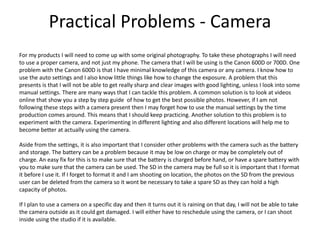 Practical Problems - Camera
For my products I will need to come up with some original photography. To take these photographs I will need
to use a proper camera, and not just my phone. The camera that I will be using is the Canon 600D or 700D. One
problem with the Canon 600D is that I have minimal knowledge of this camera or any camera. I know how to
use the auto settings and I also know little things like how to change the exposure. A problem that this
presents is that I will not be able to get really sharp and clear images with good lighting, unless I look into some
manual settings. There are many ways that I can tackle this problem. A common solution is to look at videos
online that show you a step by step guide of how to get the best possible photos. However, if I am not
following these steps with a camera present then I may forget how to use the manual settings by the time
production comes around. This means that I should keep practicing. Another solution to this problem is to
experiment with the camera. Experimenting in different lighting and also different locations will help me to
become better at actually using the camera.
Aside from the settings, it is also important that I consider other problems with the camera such as the battery
and storage. The battery can be a problem because it may be low on charge or may be completely out of
charge. An easy fix for this is to make sure that the battery is charged before hand, or have a spare battery with
you to make sure that the camera can be used. The SD in the camera may be full so it is important that I format
it before I use it. If I forget to format it and I am shooting on location, the photos on the SD from the previous
user can be deleted from the camera so it wont be necessary to take a spare SD as they can hold a high
capacity of photos.
If I plan to use a camera on a specific day and then it turns out it is raining on that day, I will not be able to take
the camera outside as it could get damaged. I will either have to reschedule using the camera, or I can shoot
inside using the studio if it is available.
 