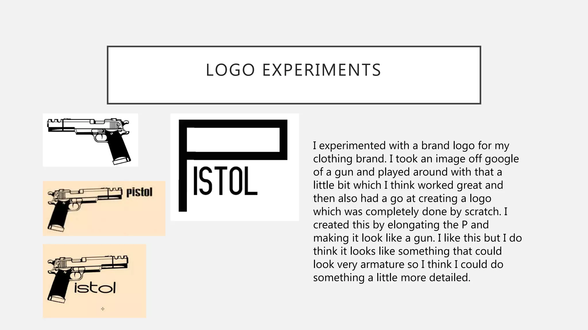 LOGO EXPERIMENTS
I experimented with a brand logo for my
clothing brand. I took an image off google
of a gun and played around with that a
little bit which I think worked great and
then also had a go at creating a logo
which was completely done by scratch. I
created this by elongating the P and
making it look like a gun. I like this but I do
think it looks like something that could
look very armature so I think I could do
something a little more detailed.
 