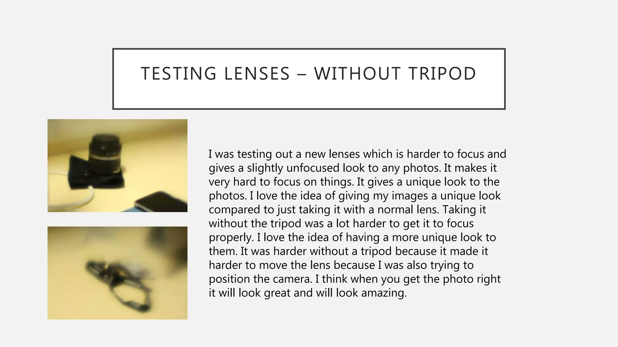 TESTING LENSES – WITHOUT TRIPOD
I was testing out a new lenses which is harder to focus and
gives a slightly unfocused look to any photos. It makes it
very hard to focus on things. It gives a unique look to the
photos. I love the idea of giving my images a unique look
compared to just taking it with a normal lens. Taking it
without the tripod was a lot harder to get it to focus
properly. I love the idea of having a more unique look to
them. It was harder without a tripod because it made it
harder to move the lens because I was also trying to
position the camera. I think when you get the photo right
it will look great and will look amazing.
 