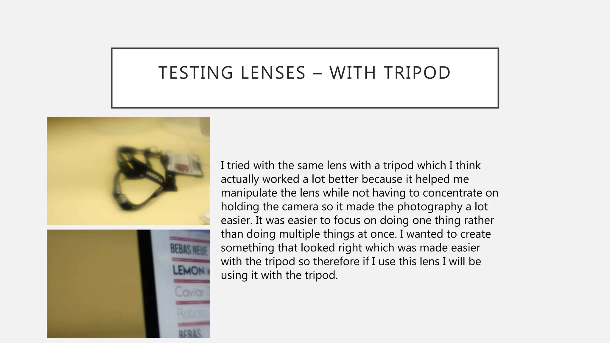 TESTING LENSES – WITH TRIPOD
I tried with the same lens with a tripod which I think
actually worked a lot better because it helped me
manipulate the lens while not having to concentrate on
holding the camera so it made the photography a lot
easier. It was easier to focus on doing one thing rather
than doing multiple things at once. I wanted to create
something that looked right which was made easier
with the tripod so therefore if I use this lens I will be
using it with the tripod.
 