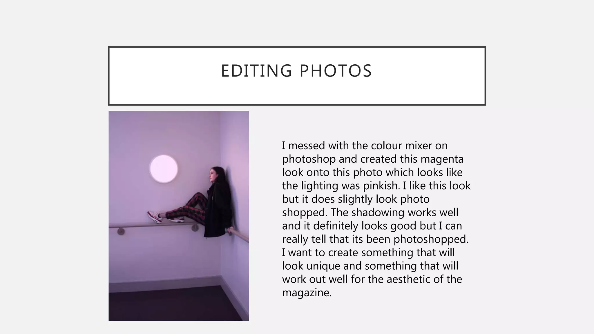 EDITING PHOTOS
I messed with the colour mixer on
photoshop and created this magenta
look onto this photo which looks like
the lighting was pinkish. I like this look
but it does slightly look photo
shopped. The shadowing works well
and it definitely looks good but I can
really tell that its been photoshopped.
I want to create something that will
look unique and something that will
work out well for the aesthetic of the
magazine.
 