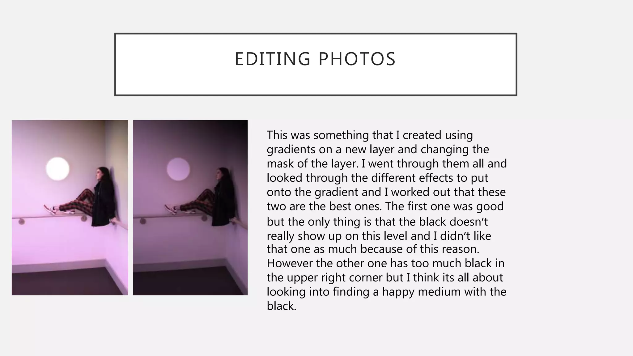 EDITING PHOTOS
This was something that I created using
gradients on a new layer and changing the
mask of the layer. I went through them all and
looked through the different effects to put
onto the gradient and I worked out that these
two are the best ones. The first one was good
but the only thing is that the black doesn’t
really show up on this level and I didn’t like
that one as much because of this reason.
However the other one has too much black in
the upper right corner but I think its all about
looking into finding a happy medium with the
black.
 