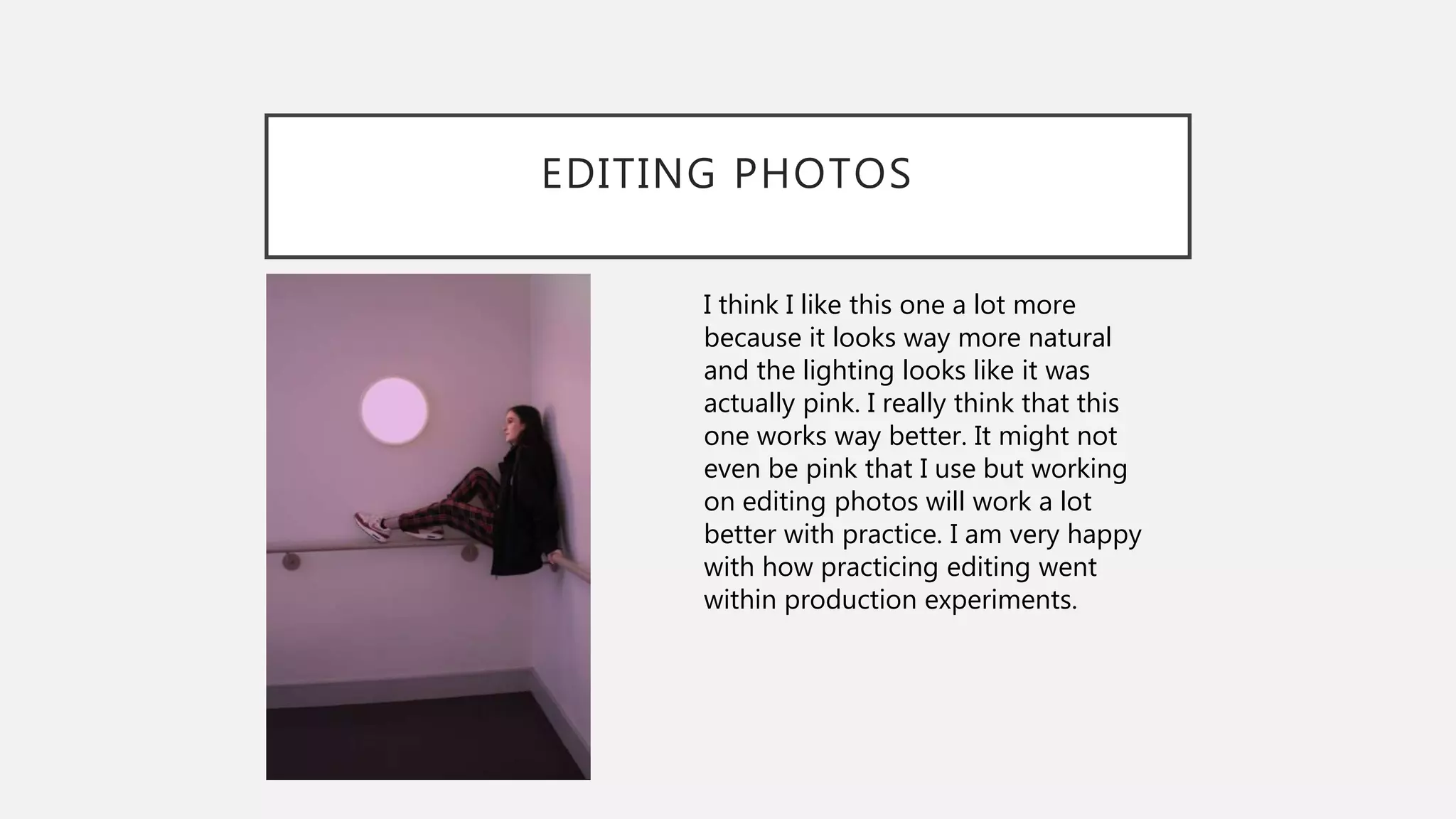 EDITING PHOTOS
I think I like this one a lot more
because it looks way more natural
and the lighting looks like it was
actually pink. I really think that this
one works way better. It might not
even be pink that I use but working
on editing photos will work a lot
better with practice. I am very happy
with how practicing editing went
within production experiments.
 