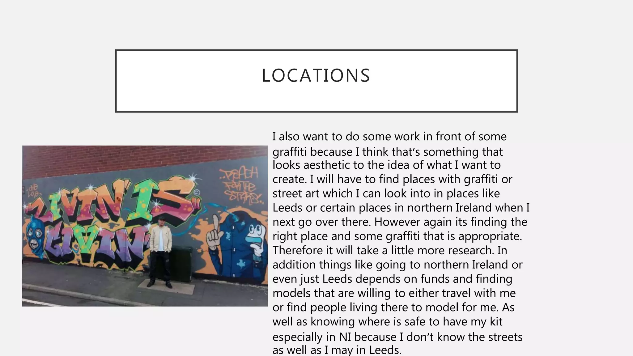LOCATIONS
I also want to do some work in front of some
graffiti because I think that’s something that
looks aesthetic to the idea of what I want to
create. I will have to find places with graffiti or
street art which I can look into in places like
Leeds or certain places in northern Ireland when I
next go over there. However again its finding the
right place and some graffiti that is appropriate.
Therefore it will take a little more research. In
addition things like going to northern Ireland or
even just Leeds depends on funds and finding
models that are willing to either travel with me
or find people living there to model for me. As
well as knowing where is safe to have my kit
especially in NI because I don’t know the streets
as well as I may in Leeds.
 