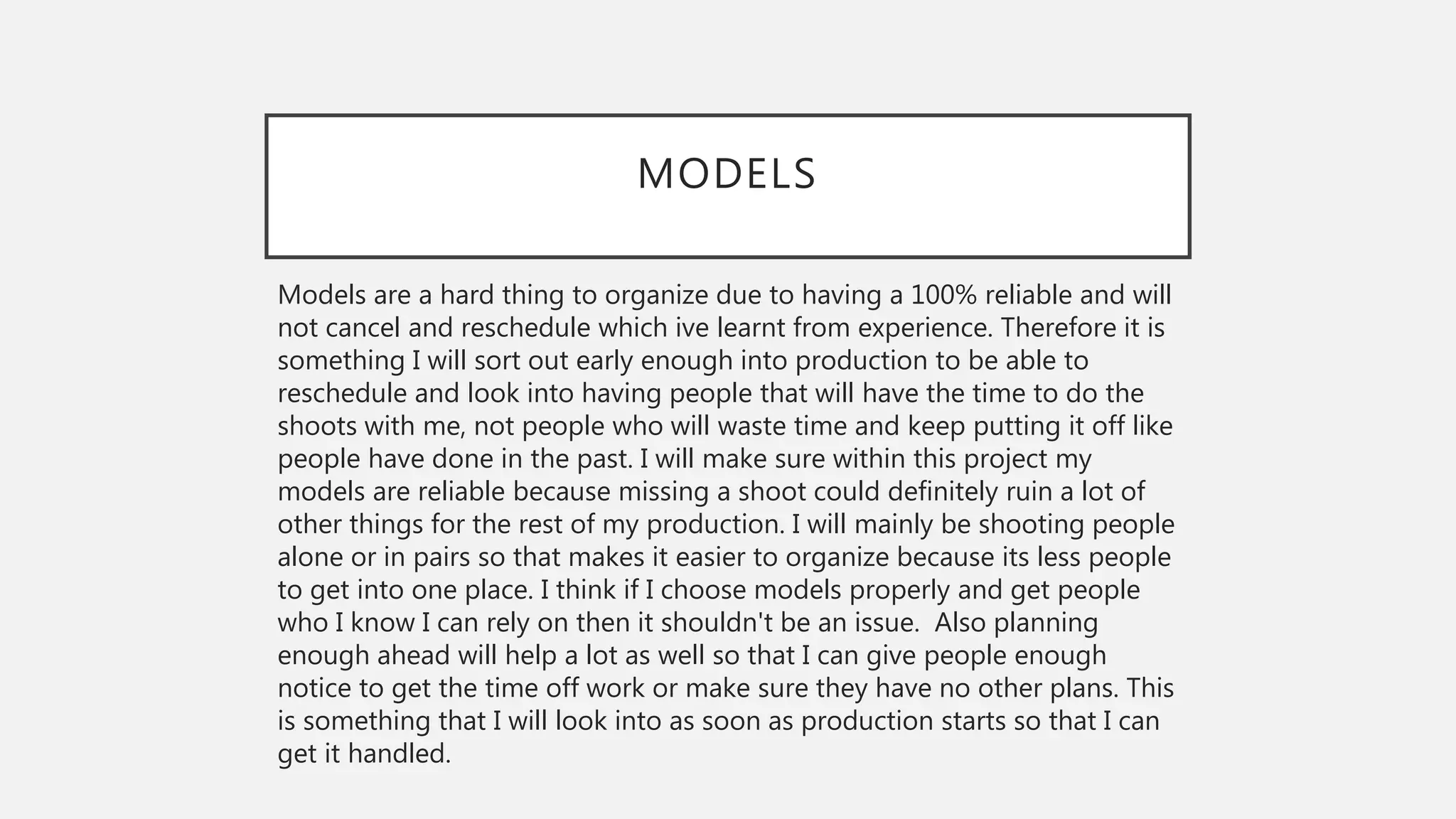MODELS
Models are a hard thing to organize due to having a 100% reliable and will
not cancel and reschedule which ive learnt from experience. Therefore it is
something I will sort out early enough into production to be able to
reschedule and look into having people that will have the time to do the
shoots with me, not people who will waste time and keep putting it off like
people have done in the past. I will make sure within this project my
models are reliable because missing a shoot could definitely ruin a lot of
other things for the rest of my production. I will mainly be shooting people
alone or in pairs so that makes it easier to organize because its less people
to get into one place. I think if I choose models properly and get people
who I know I can rely on then it shouldn't be an issue. Also planning
enough ahead will help a lot as well so that I can give people enough
notice to get the time off work or make sure they have no other plans. This
is something that I will look into as soon as production starts so that I can
get it handled.
 