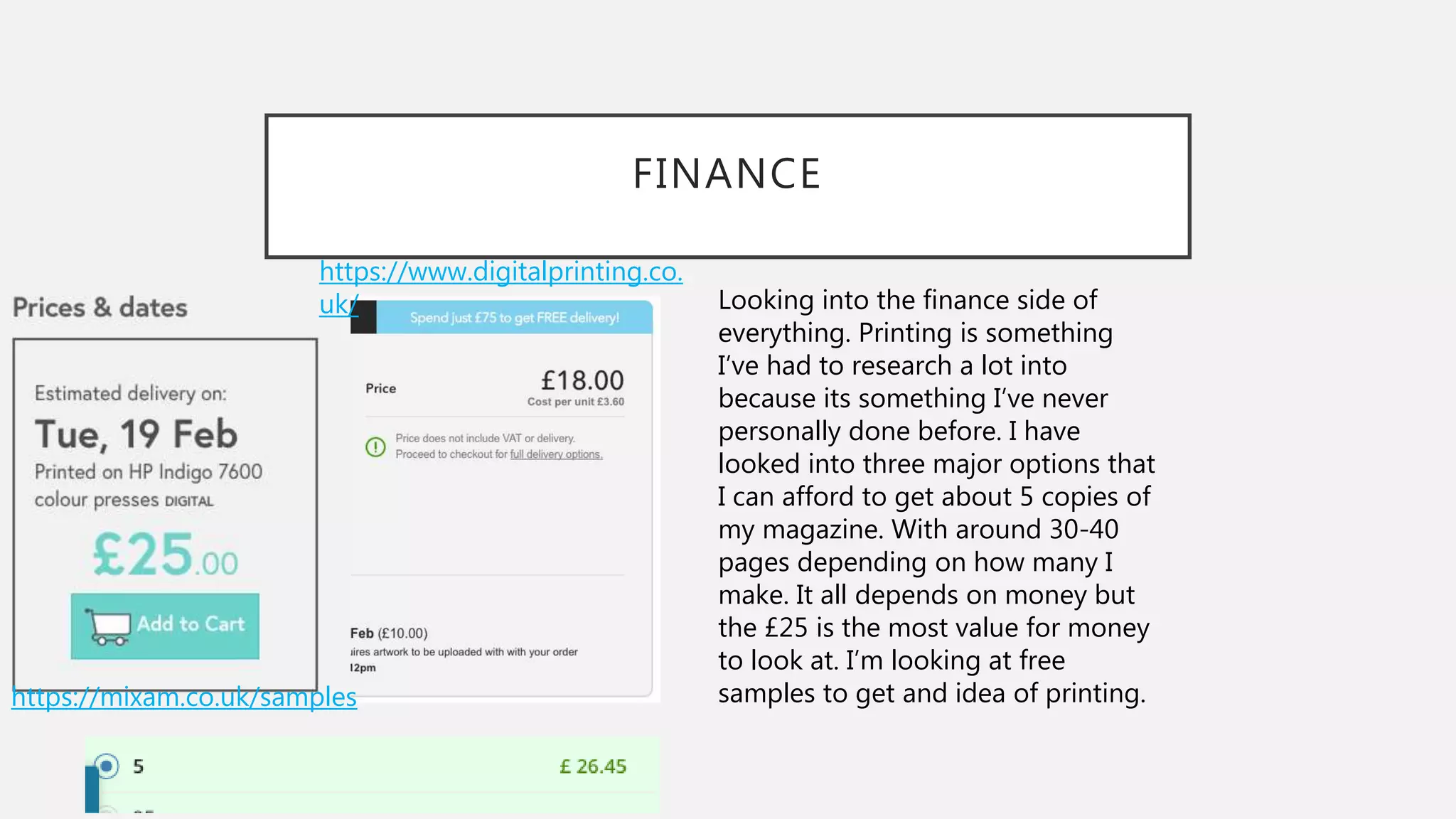 FINANCE
Looking into the finance side of
everything. Printing is something
I’ve had to research a lot into
because its something I’ve never
personally done before. I have
looked into three major options that
I can afford to get about 5 copies of
my magazine. With around 30-40
pages depending on how many I
make. It all depends on money but
the £25 is the most value for money
to look at. I’m looking at free
samples to get and idea of printing.https://mixam.co.uk/samples
https://www.digitalprinting.co.
uk/
 