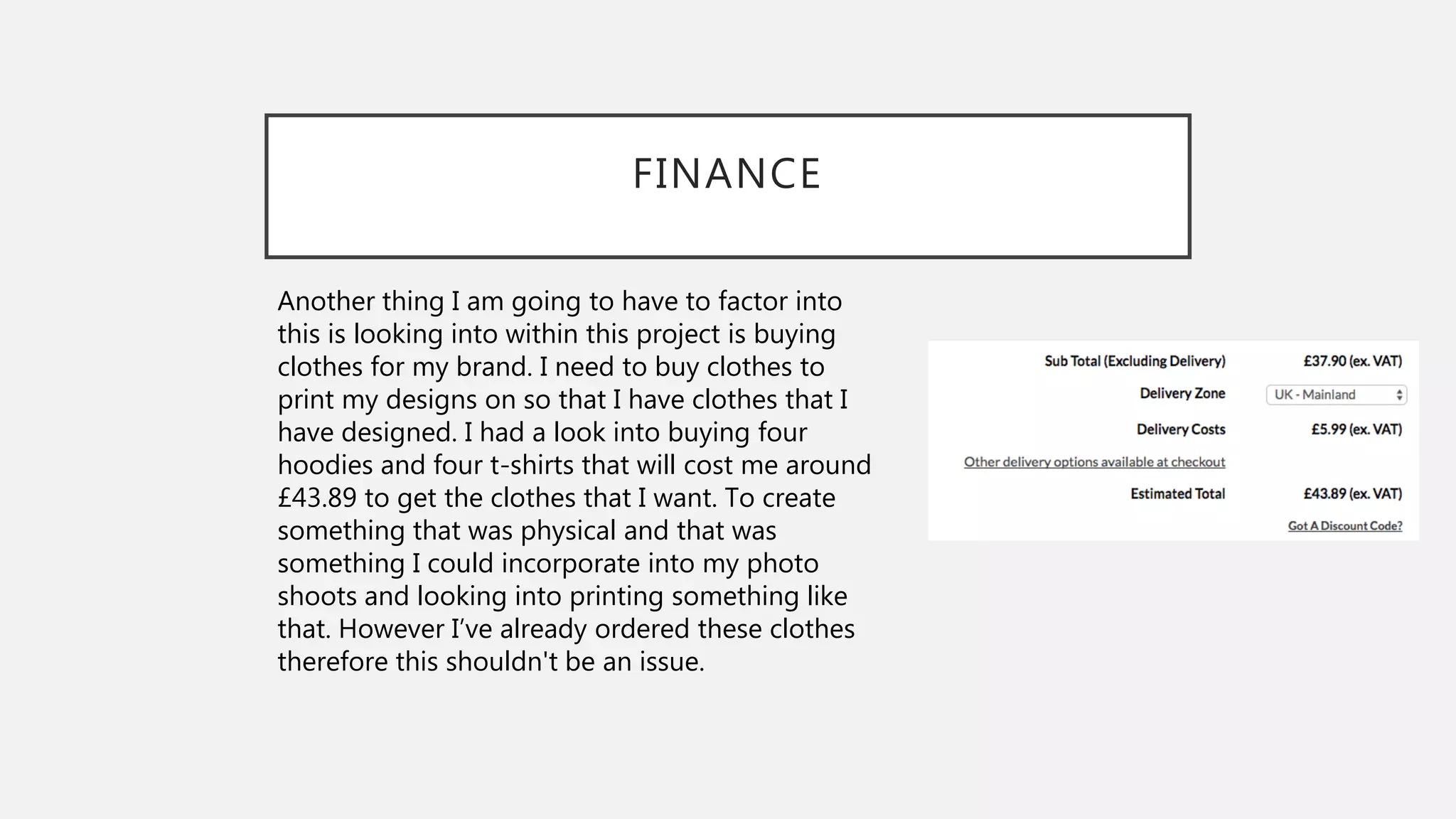 FINANCE
Another thing I am going to have to factor into
this is looking into within this project is buying
clothes for my brand. I need to buy clothes to
print my designs on so that I have clothes that I
have designed. I had a look into buying four
hoodies and four t-shirts that will cost me around
£43.89 to get the clothes that I want. To create
something that was physical and that was
something I could incorporate into my photo
shoots and looking into printing something like
that. However I’ve already ordered these clothes
therefore this shouldn't be an issue.
 