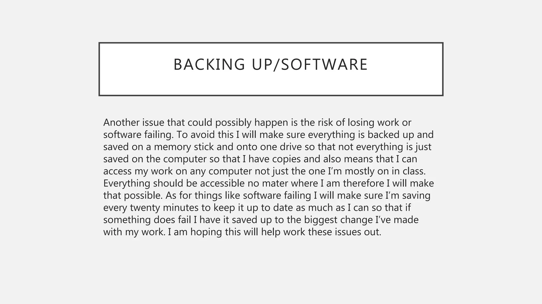 BACKING UP/SOFTWARE
Another issue that could possibly happen is the risk of losing work or
software failing. To avoid this I will make sure everything is backed up and
saved on a memory stick and onto one drive so that not everything is just
saved on the computer so that I have copies and also means that I can
access my work on any computer not just the one I’m mostly on in class.
Everything should be accessible no mater where I am therefore I will make
that possible. As for things like software failing I will make sure I’m saving
every twenty minutes to keep it up to date as much as I can so that if
something does fail I have it saved up to the biggest change I’ve made
with my work. I am hoping this will help work these issues out.
 
