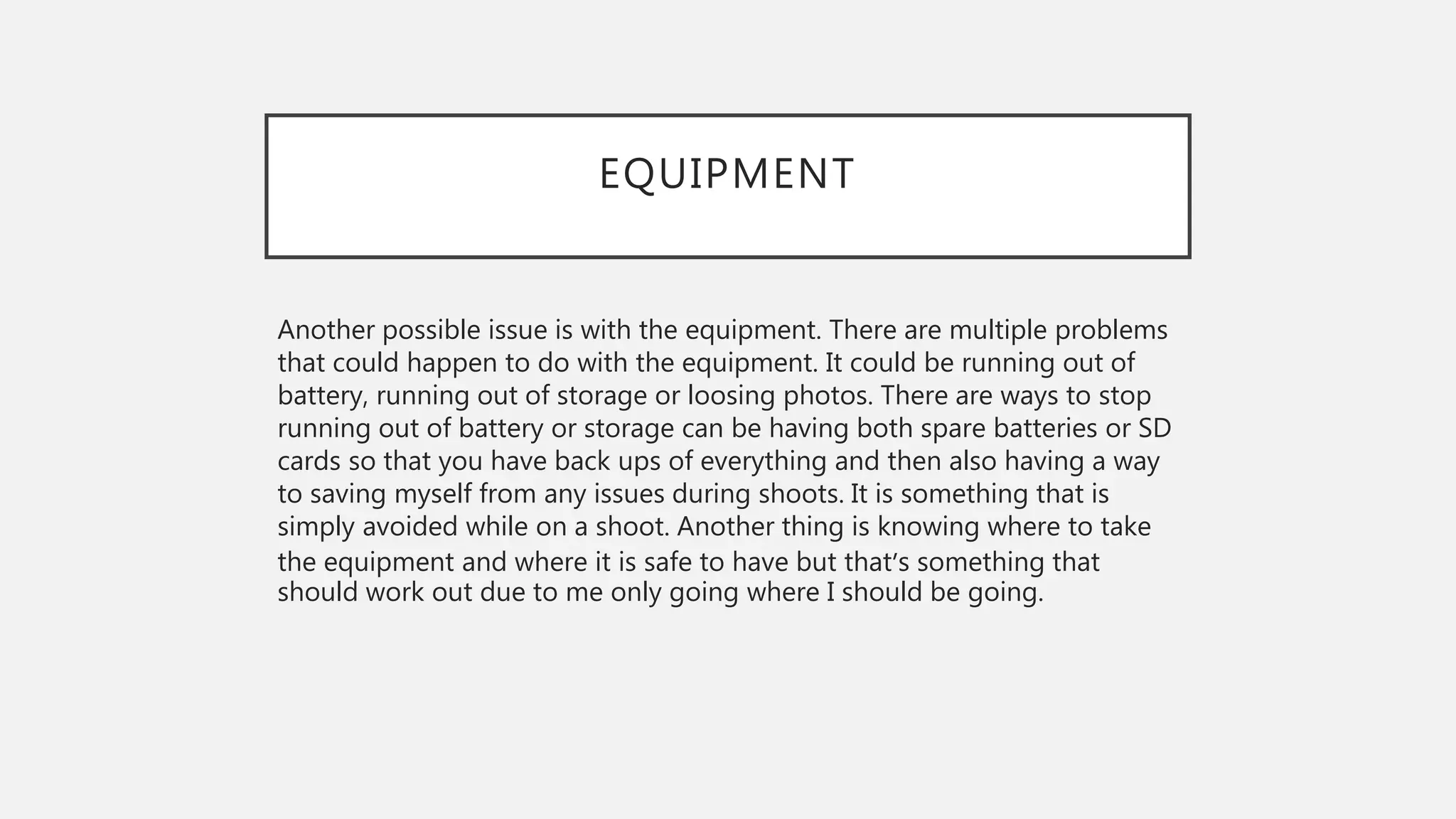 EQUIPMENT
Another possible issue is with the equipment. There are multiple problems
that could happen to do with the equipment. It could be running out of
battery, running out of storage or loosing photos. There are ways to stop
running out of battery or storage can be having both spare batteries or SD
cards so that you have back ups of everything and then also having a way
to saving myself from any issues during shoots. It is something that is
simply avoided while on a shoot. Another thing is knowing where to take
the equipment and where it is safe to have but that’s something that
should work out due to me only going where I should be going.
 