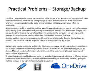 Practical Problems – Storage/Backup
I problem I may encounter during my production is the storage of my work and not having enough room
on my memory stick, therefore not having enough place to store my work and make it accessible
wherever I go. Although this isn’t a major problem, it could still occur, which would effect my
production.
A solution to this problem would be multiple ways, for example clearing my memory stick of unneeded
work, leaving space for my FMP work; owning more than one memory stick, therefore if one gets full I
can use the other to store my work; I could save my work onto the computer I am working on and,
however if I am going to be moving rooms then I could save it online on OneDrive.
Another problem may be the storage on the SD card for my photography. To solve this I will take an
extra SD card and make sure the original is clear/has enough space for my images.
Backup could also be a potential problem. By this I mean not having my work backed up in case I lose it.
For example sometimes the memory stick can destroy the work if it’s not ejected properly or just by
chance. My work could also fail to save where I intended it to save, meaning I would lose my work
temporarily or permanently.
To solve these problems of backup and losing my work I will save my work often and in different places,
for example on my memory stick, on the computer I am working on and online (OneDrive), giving me
multiple backups of my work if these implications occurred.
 