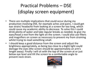 Practical Problems – DSE
(display screen equipment)
• There are multiple implications that could occur during my
production involving DSE, for example aches and pains. I could get
eye strain/ headache from looking at a screen for too long, which
could cause my academic ability to decrease. To solve this I could
drink plenty of water and take regular breaks as needed, to give my
eyes/head a rest from the light on the screen. I could also use filters
and magnifiers on screen as necessary to prevent my from straining
whilst trying to read something small.
• I should keep a good distance from the screen and adjust the
brightness appropriately, as being too close to a bight light could
damage the eyes (the screen should be approximately an arm’s
length away). Finally I will sit with the top of the screen at or just
below eye level and tilt the screen to a comfortable angle to
prevent neck strain.
 