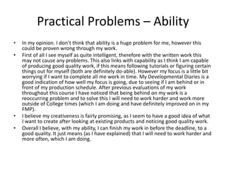 Practical Problems – Ability
• In my opinion. I don’t think that ability is a huge problem for me, however this
could be proven wrong through my work.
• First of all I see myself as quite intelligent, therefore with the written work this
may not cause any problems. This also links with capability as I think I am capable
of producing good quality work, if this means following tutorials or figuring certain
things out for myself (both are definitely do-able). However my focus is a little bit
worrying if I want to complete all me work in time. My Developmental Diaries is a
good indication of how well my focus is going, due to seeing if I am behind or in
front of my production schedule. After previous evaluations of my work
throughout this course I have noticed that being behind on my work is a
reoccurring problem and to solve this I will need to work harder and work more
outside of College times (which I am doing and have definitely improved on in my
FMP).
• I believe my creativeness is fairly promising, as I seem to have a good idea of what
I want to create after looking at existing products and noticing good quality work.
• Overall I believe, with my ability, I can finish my work in before the deadline, to a
good quality. It just means (as I have explained) that I will need to work harder and
more often, which I am doing.
 