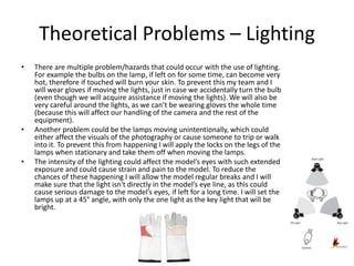 Theoretical Problems – Lighting
• There are multiple problem/hazards that could occur with the use of lighting.
For example the bulbs on the lamp, if left on for some time, can become very
hot, therefore if touched will burn your skin. To prevent this my team and I
will wear gloves if moving the lights, just in case we accidentally turn the bulb
(even though we will acquire assistance if moving the lights). We will also be
very careful around the lights, as we can’t be wearing gloves the whole time
(because this will affect our handling of the camera and the rest of the
equipment).
• Another problem could be the lamps moving unintentionally, which could
either affect the visuals of the photography or cause someone to trip or walk
into it. To prevent this from happening I will apply the locks on the legs of the
lamps when stationary and take them off when moving the lamps.
• The intensity of the lighting could affect the model’s eyes with such extended
exposure and could cause strain and pain to the model. To reduce the
chances of these happening I will allow the model regular breaks and I will
make sure that the light isn't directly in the model’s eye line, as this could
cause serious damage to the model’s eyes, if left for a long time. I will set the
lamps up at a 45° angle, with only the one light as the key light that will be
bright.
 