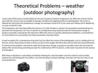Theoretical Problems – weather
(outdoor photography)
I have used a DSLR camera outside before (in last year’s project), however temperature can effect the camera’s lenses
and make the camera more susceptible to damage, therefore will negatively effect my photography. The camera is
affected the most when the temperature changes, for example a drop of 10 °C can cause your battery life to deplete by
as much as half of it’s life.
The temperature will most likely effect the camera is it’s cold, therefore a solution to my problem would shooting on a
day when the temperature isn’t low. A solution to a temperature drop would be make the temperature change as
gradual as possible, meaning the the cold won’t effect the camera as quickly and bring extra batteries, as the batteries
are more likely to run out quicker than they would when shooting indoors.
As well as battery life, a temperature drop (and rise) can affect the visuals of the photography, such as condensation on
the lens, which shows drops of water or blurry visuals on the images, therefore they will not look clear and professional.
To overcome this problem I will need to make the temperature change as gradual as possible (which will also help the
battery life) and also bring something to wipe the condensation off if it’s present, as the water may leak into the camera
and damage it.
With these implications I could always reschedule shooting for a day that better suits the camera’s and my needs,
however this will prolong the time before I can start working on product (editing), meaning I will have less time on my
actual production.
 