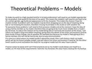 Theoretical Problems – Models
To make my work to a high standard and for it to look professional I will need to use models appropriate
for my product, that would fit the tone of my work. This means the model/s I will need to use have to be
of a certain gender, age build and appearance to fit the character. This makes the choices I have for
models limited. A problem with my model/s may be them dropping out on the day of shooting, being
late or not knowing the location, therefore missing my window in the studio or with weather etc.
To overcome these problems I will need to find someone reliable and at the moment I have the idea of
using a family member as my model, therefore they are going to be much more reliable than a model I
do not know. To reduce the chances of my model being late or not know the location of the shoot, I will
inform my model a long time before shooting, giving them the details of the times and locations (and let
them know if these change, due to weather for example) but because my model is likely going to be a
family member, this will not be hard to do, due to easy communication.
If it came to a point where my model couldn’t attend the shoot, then I will choose a back-up model,
which will be my friend (reliable model), and will inform him times and location if need be. On the other
hand I could try and reschedule the shoot for my original model but this way I have a plan B.
If worse comes to worse and I can’t find anyone to act as my model I could always use myself as a
model, as I fit most of the requirements I want for my character, this way I have a backup for my backup.
 