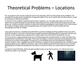 Theoretical Problems – Locations
For my product I will use the studio for part of my shooting, which could include some problems. For
example the studio may be booked for a long time before I can use it, which will cost time where I could
be working on editing my product.
A solution to this problem could be book it long in advance, so I can plan early what I can do in the
spare time around shooting that will benefit my production, this could involve planning my shoot with
props etc. Another solution could be to shoot the outdoor photography I want to get in the times where
the studio is booked, which would hopefully leave the studio free for I have finished with the
photography outside of College.
I also want to shoot in a wooded area (therefore outside of College) and the problems that may come
with this location is the area I want being occupied by pedestrians/dog walkers/unwanted animals such
as birds, as this wooded area is going to be a public place and I will not be reserved for my use.
This may not be a huge problem because I am likely going to be shooting when it’s dark, therefore less
people will be outside here. Although, if this were to happen a solution could be just being patient and
using the time wisely, finding gaps of emptiness in the wooded area and shooting when nobody is
around. Another way I could get around this problem is asking someone (potential crew member) to ask
people politely to use a different direction, wait a while before passing (if mid-shoot) or warn me (the
photographer) of potential people/animals about to reach the shoot, so I could move the equipment
etc.
I could also shoot off-path, where people wouldn’t walk, as my idea is just to use a dense tree area,
therefore a path is not needed.
 