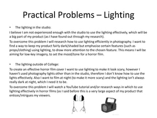 Practical Problems – Lighting
• The lighting in the studio:
I believe I am not experienced enough with the studio to use the lighting effectively, which will be
a big part of my product (as I have found out through my research).
To overcome this problem I will research how to use lighting efficiently in photography. I want to
find a way to keep my product fairly dark/shaded but emphasise certain features (such as
props/clothing) using lighting, to draw more attention to the chosen feature. This means I will be
aiming for low-key imagery, to set the mood/tone for a horror film.
• The lighting outside of College:
To create an effective horror film cover I want to use lighting to make it look scary, however I
haven't used photography lights other than in the studio, therefore I don’t know how to use the
lights effectively. Also I want to film at night (to make it more scary) and the lighting isn’t always
really dark at night, which I need it to be.
To overcome this problem I will watch a YouTube tutorial and/or research ways in which to use
lighting effectively in horror films (as I said before this is a very large aspect of my product that
entices/intrigues my viewers.
 