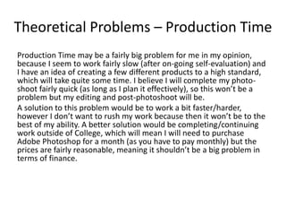 Theoretical Problems – Production Time
Production Time may be a fairly big problem for me in my opinion,
because I seem to work fairly slow (after on-going self-evaluation) and
I have an idea of creating a few different products to a high standard,
which will take quite some time. I believe I will complete my photo-
shoot fairly quick (as long as I plan it effectively), so this won’t be a
problem but my editing and post-photoshoot will be.
A solution to this problem would be to work a bit faster/harder,
however I don’t want to rush my work because then it won’t be to the
best of my ability. A better solution would be completing/continuing
work outside of College, which will mean I will need to purchase
Adobe Photoshop for a month (as you have to pay monthly) but the
prices are fairly reasonable, meaning it shouldn’t be a big problem in
terms of finance.
 