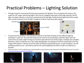 Practical Problems – Lighting Solution
• Through research I have found the best way to position the lighting. This is to position the lamps in the
studio at a 45° angle, with the key light in the front at a diagonal view with a fairly high intensity; the fill
light, at a lower intensity, in the front symmetrical to the key light; finally the back light behind the model,
with a similar intensity to the fill light. A diagram of what I have discussed is below:
• To overcome this problem I have watched a tutorial on YouTube showing me five different lighting
techniques I could use. The one that stood out the most to me was placing a tube-like object over the
camera lens to create a light shining on one direct spot with the rest of the image in shadow (not complete
darkness), which I could also use in the studio photography. An example of how this would look is the first
image at the bottom. I like the use of the other techniques and positioning etc. as well, therefore I am still
wondering which to use. I will need to wait for the natural lighting to be dark to make it as effective as
possible.
• Cinecom.net (2017). 5 Horror Lighting Setups. [video] Available at: https://www.youtube.com/watch?v=lh3LeCNRvTQ [Accessed 5 Feb. 2019].
• https://www.youtube.com/watch?v=lh3LeCNRvTQ
Fill light
Back light
Key light
 