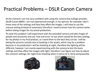 Practical Problems – DSLR Canon Camera
At the moment I am not very confident with using the camera that College provides
(DLSR Canon 600D). I am not experienced enough, in my opinion, for example I don’t
know most of the settings and how they affect the images. I will have to use the
manual setting (instead of automatic) therefore I need to know how the camera works
before taking images for my actual production.
To solve this problem I will experiment with the provided camera and take images of
people and structures and use ‘trial and error’ to see which would be the best settings
for my photos in my final product, as I want them to the best they can be. I will be
taking the pictures outside due to booking in the studio, which may be a problem
because in my production I will be shooting at night, therefore the lighting will be
different, however I am mainly experimenting with the camera to test the basic
settings and they affect the images with light, therefore I can figure out how to adjust
the camera’s settings, for night-time shooting when it comes to it, fairly easily/quickly.
 