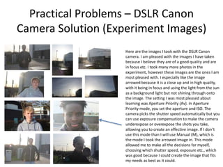 Practical Problems – DSLR Canon
Camera Solution (Experiment Images)
Here are the images I took with the DSLR Canon
camera. I am pleased with the images I have taken
because I believe they are of a good quality and are
in focus etc. I took many more photos in the
experiment, however these images are the ones I am
most pleased with. I especially like the image
arrowed because it is a close up and in high quality,
with it being in focus and using the light from the sun
as a background light but not shining through onto
the image. The setting I was most pleased about
learning was Aperture Priority (Av). In Aperture
Priority mode, you set the aperture and ISO. The
camera picks the shutter speed automatically but you
can use exposure compensation to make the camera
underexpose or overexpose the shots you take,
allowing you to create an effective image. If I don’t
use this mode than I will use Manual (M), which is
the mode I took the arrowed image in. This mode
allowed me to make all the decisions for myself,
choosing which shutter speed, exposure etc., which
was good because I could create the image that fits
my needs as best as it could.
 