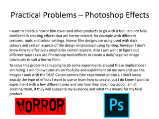 Practical Problems – Photoshop Effects
I want to create a horror film cover and other products to go with it but I am not fully
confident in creating effects that are horror related, for example with different
textures, tools and colour settings. Horror film designs are using used with dark
colours and certain aspects of the design emphasised using lighting, however I don’t
know how to effectively emphasise certain aspects. Also I just want to figure out
different ways I can use Photoshop tools/effects to create a dark/negative image
(obviously to suit a horror film).
To solve this problem I am going to do some experiments around these implications I
am facing. I will follow tutorials on YouTube and experiment on my own and use the
images I took with the DSLR Canon camera (the experiment photos). I don’t know
exactly the type of effects I want to use or learn how to create, but I do know I want to
experiment with a few different ones and see how they look, how good I am at
creating them, if they will appeal to my audience and what this means for my final
product.
 