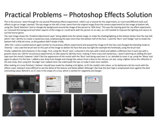 Practical Problems – Photoshop Effects Solution
This is the process I went through for my second Photoshop effects experiment. I didn’t use a tutorial for this experiment, as I just tried different tools and
effects to get an image I wanted. The top image on the left is how I went from the original image (from the camera experiment) to the image at bottom left,
using the ‘Quick Selection’ tool to change the background around the image of the person to ‘50% Grey’. This was the starting point for my effect experiment,
as I removed the background and other aspects of the image so I could work with the person on its own, so I still needed to improve the lighting and colours to
suit the horror genre.
The next image shows the ‘Gradient Adjustment Layer’ being added onto the whole image, to make the shading/lighting at the bottom darker than the top half,
which I did. I did this to create a mysterious look, emphasising the eyes more than the bottom half of the face. I used the ‘Burn’ and ‘Dodge’ tool to shade the
bottom half a little bit more, as the gradient didn’t shade it fully.
After this I used a cracked texture again (similar to my previous effects experiment) and warped the image to fit the face and changed the blending mode to
‘Overlay’. I also used the brush tool on this part of the image to darken the face that was too light (for example the forehead), using the brush tool.
Finally I added the extra features in the image. First, using the ‘Brush’ tool, I coloured in the eyes with a black and added a reflection line in each eye with a
greyish colour (as I did for my previous experiment), to take away his identity more, making it more scary and mysterious. I wasn’t planning on adding the duct
tape over the mouth, however I didn’t like the appearance of the mouth with the ‘Burn’ tool being used over it, so I decided to cover it up, using the ‘Warp’ tool
again to adjust it to the face. I added a tear drop from Google and change the colours from a blue to the red you can see, using a lighter red as the reflection in
the tear drop, then using the ‘Smudge’ tool I added more red underneath the eye, to make it look more realistic.
After looking at it once finished, I believe I should have made the shading a bit lighter, to fit the model’s skin colour, as he darkened a bit too much with the
effects used, making it more difficult to see the detail of the texture and detail added. Although I like how the duct tape is emphasised more against the dark
contrasting colour behind it, as it’s also in the shape of a cross, which is symbol for negativity and danger.
 