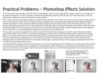 Practical Problems – Photoshop Effects Solution
This is the process I went through to get from the first image (bottom left) to the final image (bottom right). I used one of my images from
my camera experiment, as in my final product I will shoot the photography myself and then edit them (as I have done here), so this was
good practice. I followed a tutorial on YouTube to create this effect.
The first step I took was removing the background, using the ‘Quick Selection’ tool to select the model on its own, I did this to get rid of the
realism of the photo, to make it look more spooky. I added a rectangle shape, covering the whole page (behind the model) and added a
‘Gradient Layer Mask’ to it (the screenshot above the second image) and using the ‘Radial’ effect it gave the model more focus, with a
spotlight-type lighting around the model. I then duplicated the model layer twice and changed the image colour effects to ‘Black and White’
adjusting the exposure of the image to give it the colour you can see. After editing the colour, I used the ‘Liquefy’ tool turn the expression
on the model’s face to a more bland/negative expression and I believe that this worked well.
The next step was using the ‘Puppet Warp’ tool (the screenshot between the last two images) to warp the layer of the black and white
version of the model, to make it look as is the head is splitting apart. I then did this to other side of the head and added an inner shadow
effect to it, to make it look more like a hollow head, instead of just a split 2D image. Another way I made the head look 3D was with the
‘Pen’ tool, adding the dark shadowing you can see at the top of the head. The final step was using the ‘Brush’ tool to make the eyes a
white/grey colour, to make it look more eerie. To sharpen up the image I used the brush tool on a low opacity to shadow the inside of the
‘cracked head’, where the original picture is.
I am pleased with the imagery I have created here because I have learnt new tools/skills I will definitely use in my final product (for example
the ‘Liquefy’ tool), which proved to be very effective in manipulating the image. The effect as a whole looks very interesting, however if I
were to create this for my final product, I will need to spend a lot more time on it, to perfect the ‘Puppet Warp’ tool, to make both sides of
the cracked head look very similar.
rafy A (2016). Photoshop Portrait Photo Effect
Tutorial: Inside Face. [video] Available at:
https://www.youtube.com/watch?v=iMQEybhzC
Rc [Accessed 5 Feb. 2019].
https://www.youtube.com/watch?v=iMQEybhzCRc
 