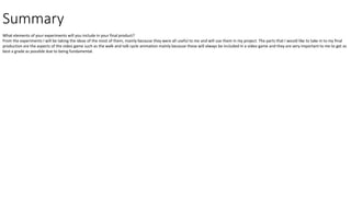 Summary
What elements of your experiments will you include in your final product?
From the experiments I will be taking the ideas of the most of them, mainly because they were all useful to me and will use them in my project. The parts that I would like to take in to my final
production are the aspects of the video game such as the walk and talk cycle animation mainly because these will always be included in a video game and they are very important to me to get as
best a grade as possible due to being fundamental.
 