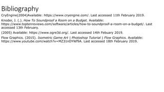 Bibliography
CryEngine(2004)Available: https://www.cryengine.com/. Last accessed 11th February 2019.
Knoder, J. (.). How To Soundproof a Room on a Budget. Available:
https://www.toptenreviews.com/software/articles/how-to-soundproof-a-room-on-a-budget/. Last
accessed 13th February.
(2005) Available: https://www.ogre3d.org/. Last accessed 14th Febuary 2019.
Flow Graphics. (2015). Isometric Game Art | Photoshop Tutorial | Flow Graphics. Available:
https://www.youtube.com/watch?v=MZ31nDYWf9A. Last accessed 18th February 2019.
 
