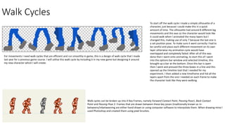 Walk Cycles
For movements I need walk cycles that are efficient and run smoothly in game, this is a design of walk cycle that I made
last year for a previous game course. I will utilise this walk cycle by including it in my new game but designing it around
my new character which I will create.
Walk cycles can be broken up into 4 Key Frames, namely Forward Contact Point, Passing Pose1, Back Contact
Point and Passing Pose 2. Frames that are drawn between these key poses (traditionally known as in-
betweens/inbetweening are either hand-drawn or using computer software to interpolate them. When drawing mine I
used Photoshop and created them using pixel brushes.
To start off the walk cycle I made a simple silhouette of a
character, just because I could make this in a quick
amount of time. The silhouette had around 8 different leg
movements and this was so the character would look like
it could walk when I animated the many layers but I
changed this, making use of only 7 because the last one is
a set position pose. To make sure it went correctly I had to
be careful and place each different movement on its own
layer otherwise my animation cycle would have
overlapped and completely failed. After all of this was
done then I went onto animating, to start this of I went
into the options bar window and selected timeline, this
brought up a bar at the bottom. Once this bar is open
then I went and pressed the three boxes in a line and this
opened up the timeline tool that I needed for my
experiment. I then added a new timeframe and hid all the
layers apart from the one I needed on each frame to make
the character look like they were walking.
 