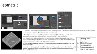 Isometric
Isometric is an element that I might want to include in my video game, this is why I have created some isometric shapes that could be placed as
architectectural objects in a game, for example a stone pavement.
1. Drawing basic
shapes
2. CMD + U change
hue saturation
3. Colour overlay and
opacity for shaders.
1. To start the process I just watched the tutorial once and then just followed as best as I could. Firstly I
opened up Photoshop, I have used this software before and I am fairly experienced at this.
2.The next step I took forward was deciding on a document size, because this was a small experiment
project I made this fairly small and because it was isometric I made a square of 10x10 pixels but in my final
production I will make my project larger by a few 100 more pixels.
4.I then drew a diamond shape to start off the first isometric shape and I learned from this that if you untick
anti-alias then the colour doesn’t go outside the lines, so I ended up with this finished diamond which I
filled in with the colour grey.
3. I made my own grid and then exported it in to another document making it a suitable size to the scale
that I'm working for.
 