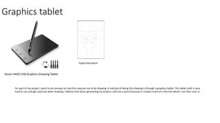 Graphics tablet
Huion H420 USB Graphics Drawing Tablet
Experimentation
For part of my project I want to do concept art and this requires me to do drawing. A method of doing this drawing is through a graphics tablet. The tablet itself is very
hard to use and get used too when drawing, I believe that when generating my project I will use a pencil because it creates more of a fine line which I can then scan in.
 