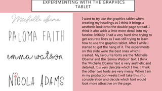EXPERIMENTING WITH THE GRAPHICS
TABLET
I want to try use the graphics tablet when
creating my headings as I think it brings a
aesthetic look onto the double page spread. I
think it also adds a little more detail into my
fanzine. Initially I had a very hard time trying to
get accurate lines as I was still trying to learn
how to use the graphics tablet. After I while I
started to get the hang of it. The experiments
on this slide were the best ones which I
created. My favourite fonts are the ‘Michelle
Obama’ and the ‘Emma Watson’ text. I think
the ‘Michelle Obama’ text is very aesthetic and
detailed. It is very delicate which I like. I think
the other two fonts are very messy. When I am
in my production weeks I will take this into
consideration and decide which font would
look more attractive on the page.
 