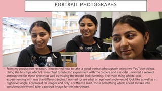 PORTRAIT PHOTOGRAPHS
• From my production research, I researched how to take a good portrait photograph using two YouTube videos.
Using the four tips which I researched I started to experiment with the camera and a model. I wanted a relaxed
atmosphere for these photos as well as making the model look flattering. The main thing which I was
experimenting with was the different angles, I wanted to see what an eye level angle would look like as well as a
high level angle. I captured 50 images and only 3 of them I liked, this is something which I need to take into
consideration when I take a portrait image for the interviewee.
 