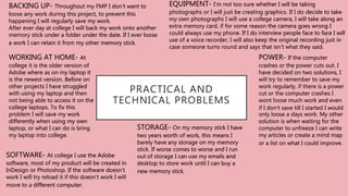 PRACTICAL AND
TECHNICAL PROBLEMS
EQUIPMENT- I'm not too sure whether I will be taking
photographs or I will just be creating graphics. If I do decide to take
my own photographs I will use a college camera, I will take along an
extra memory card, if for some reason the camera goes wrong I
could always use my phone. If I do interview people face to face I will
use of a voice recorder, I will also keep the original recording just in
case someone turns round and says that isn't what they said.
POWER- If the computer
crashes or the power cuts out. I
have decided on two solutions, I
will try to remember to save my
work regularly, if there is a power
cut or the computer crashes I
wont loose much work and even
if I don’t save till I started I would
only loose a days work. My other
solution is when waiting for the
computer to unfreeze I can write
my articles or create a mind map
or a list on what I could improve.
BACKING UP- Throughout my FMP I don't want to
loose any work during this project, to prevent this
happening I will regularly save my work.
After ever day at college I will back my work onto another
memory stick under a folder under the date. If I ever loose
a work I can retain it from my other memory stick.
WORKING AT HOME- At
college it is the older version of
Adobe where as on my laptop it
is the newest version. Before on
other projects I have struggled
with using my laptop and then
not being able to access it on the
college laptops. To fix this
problem I will save my work
differently when using my own
laptop, or what I can do is bring
my laptop into college.
SOFTWARE- At college I use the Adobe
software, most of my product will be created in
InDesign or Photoshop. If the software doesn't
work I will try reload it if this doesn't work I will
move to a different computer.
STORAGE- On my memory stick I have
two years worth of work, this means I
barely have any storage on my memory
stick. If worse comes to worse and I run
out of storage I can use my emails and
desktop to store work until I can buy a
new memory stick.
 