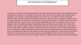 INTERVIEW EXPERIMENT
My project is focused on interviewing people so I thought what would be better than experimenting with
conducting an interview. I interviewed sim who was in my class, seen as though it was an experiment I
decided to use a Tascam recorder after learning more about it in my research. I felt as though the
interview went well, seen as though Sim doesn’t know much about feminism I decided to make her into
an singer songwriter as I feel that is an easier way of interviewing someone. I created 10 questions which
asked Sim about her singing career, these were just guidelines as I think it is always good to go off on
tangents when interviewing someone. I kept following up with little comments which she made which
ended up with a good interview. Before I started the interview I tested the recorder, seen as though we
were in a busy café I wanted to see how it would work seen as though this is what I will be doing when I
go out to interview people, surprisingly the sound levels worked really well and I was happy with the end
result. This experiment makes me very excited to when I get into production. I think the only thing which I
would like to improve when I go out and interview is work really hard when it comes to the interview
questions, they are only a back up and a subject starter but I felt like they could have been more detailed.
 