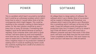At college there is a large option of software, the
software which I use is Adobe. Most of my product
will be created in InDesign and Photoshop, one
software which I want to be able to use is Illustrator
this is something which I will learn at the end of the
week. I hope the software works throughout the
production time, but if it doesn't I will try to reload it
and if that still doesn't work I will move onto a
different computer and see if that works. If this does
work I will have most likely have lost the work which
I have completed in the lesson. This wont impact my
work a lot but it will leave me a little bit behind.
SOFTWAREPOWER
This is a problem which hasn't occurred to me before
but it could be an unforeseen problem which I didn't
know how to solve it. I would rather think of all the
contingencies which might happen. This could be
anything to the computer crashing to there being a
power cut. My main solution would be to save it
every hour or every 20 minutes, if something does
happen I wont be far behind because of saving it
regularly. If the computer does crash which is quite
normal, I will have saved my work and hopefully I
wont have lost any. Even if this does happen, I wont
want to waste time as I feel like if I wasted time it will
have a negative impact on my production. Instead of
wasting time if I could do anything by hand I could,
this could be anything from a draft of an article or a
list of things to do.
 