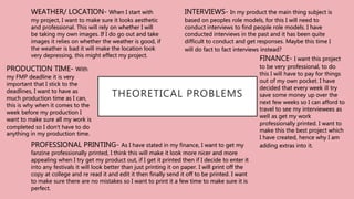 THEORETICAL PROBLEMS
INTERVIEWS- In my product the main thing subject is
based on peoples role models, for this I will need to
conduct interviews to find people role models. I have
conducted interviews in the past and it has been quite
difficult to conduct and get responses. Maybe this time I
will do fact to fact interviews instead?
WEATHER/ LOCATION- When I start with
my project, I want to make sure it looks aesthetic
and professional. This will rely on whether I will
be taking my own images. If I do go out and take
images it relies on whether the weather is good, if
the weather is bad it will make the location look
very depressing, this might effect my project.
FINANCE- I want this project
to be very professional, to do
this I will have to pay for things
out of my own pocket. I have
decided that every week ill try
save some money up over the
next few weeks so I can afford to
travel to see my interviewees as
well as get my work
professionally printed. I want to
make this the best project which
I have created, hence why I am
adding extras into it.
PRODUCTION TIME- With
my FMP deadline it is very
important that I stick to the
deadlines, I want to have as
much production time as I can,
this is why when it comes to the
week before my production I
want to make sure all my work is
completed so I don’t have to do
anything in my production time.
PROFESSIONAL PRINTING- As I have stated in my finance, I want to get my
fanzine professionally printed, I think this will make it look more nicer and more
appealing when I try get my product out, if I get it printed then if I decide to enter it
into any festivals it will look better than just printing it on paper. I will print off the
copy at college and re read it and edit it then finally send it off to be printed. I want
to make sure there are no mistakes so I want to print it a few time to make sure it is
perfect.
 