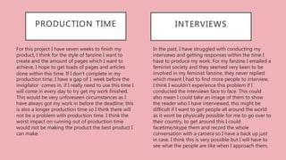 In the past, I have struggled with conducting my
interviews and getting responses within the time I
have to produce my work. For my fanzine I emailed a
feminist society and they seemed very keen to be
involved in my feminist fanzine, they never replied
which meant I had to find more people to interview.
I think I wouldn't experience this problem if I
conducted the interviews face to face. This could
also mean I could take an image of them to show
the reader who I have interviewed, this might be
difficult if I want to get people all around the world
as it wont be physically possible for me to go over to
their country, to get around this I could
facetime/skype them and record the whole
conversation with a camera so I have a back up just
in case. I think this is very possible but I will have to
see what the people are like when I approach them.
INTERVIEWSPRODUCTION TIME
For this project I have seven weeks to finish my
product, I think for the style of fanzine I want to
create and the amount of pages which I want to
achieve, I hope to get loads of pages and articles
done within this time. If I don’t complete in my
production time, I have a gap of 1 week before the
invigilator comes in, if I really need to use this time I
will come in every day to try get my work finished.
This would be very unforeseen circumstances as I
have always got my work in before the deadline, this
is also a longer production time so I think there will
not be a problem with production time. I think the
worst impact on running out of production time
would not be making the product the best product I
can make.
 