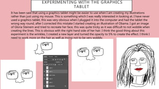 EXPERIMENTING WITH THE GRAPHICS
TABLET
It has been said that using a graphics tablet might be easier to use when I am creating my illustrations
rather than just using my mouse. This is something which I was really interested in looking at. I have never
used a graphics tablet, this was very obvious when I plugged it into the computer and had the tablet the
wrong way round, after I corrected this mistake I started creating an illustration of Obama. I got an image
of Gloria Steinem and tried to recreate her face, this was quite tricky as it was difficult to not wobble when
creating the lines. This is obvious with the right hand side of her hair. I think the good thing about this
experiment is the wrinkles, I created a new layer and turned the opacity to 5% to create the effect. I think I
need to work more on the hair as well as trying not to be very wobbly.
 