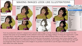 MAKING IMAGES LOOK LIKE ILLUSTRATIONS
• From my production research, I research how I would make images look like illustrations. With the results from this
research and some of my knowledge of the software I have found my happy medium of doing this experiment. I used
an image which I had taken against a plain background and then added different filters on the top of the image. I
think this worked really well as I got a mixture of results from this product. At this point I don’t know whether I want
to have my whole fanzine in an illustration format or whether I should have some images. If I decide half way through
my production that I want to have some images in my product I would like to use this type of technique to make
them differ from other fanzines.
Original
Stained
Glass
filter
Grain
filter
Fresco
filter
Cut-out
filter
Poster
edges
filter
Water
colou
r
Filter
Stamp
filter
 