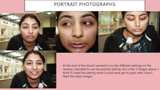 • At the end of the shoot I wanted to try the different settings on the
camera, I decided to use the portrait setting, this is the 3 images above. I
think if I used the setting more I could have got to grips with it but I
liked the other images.
PORTRAIT PHOTOGRAPHS
 